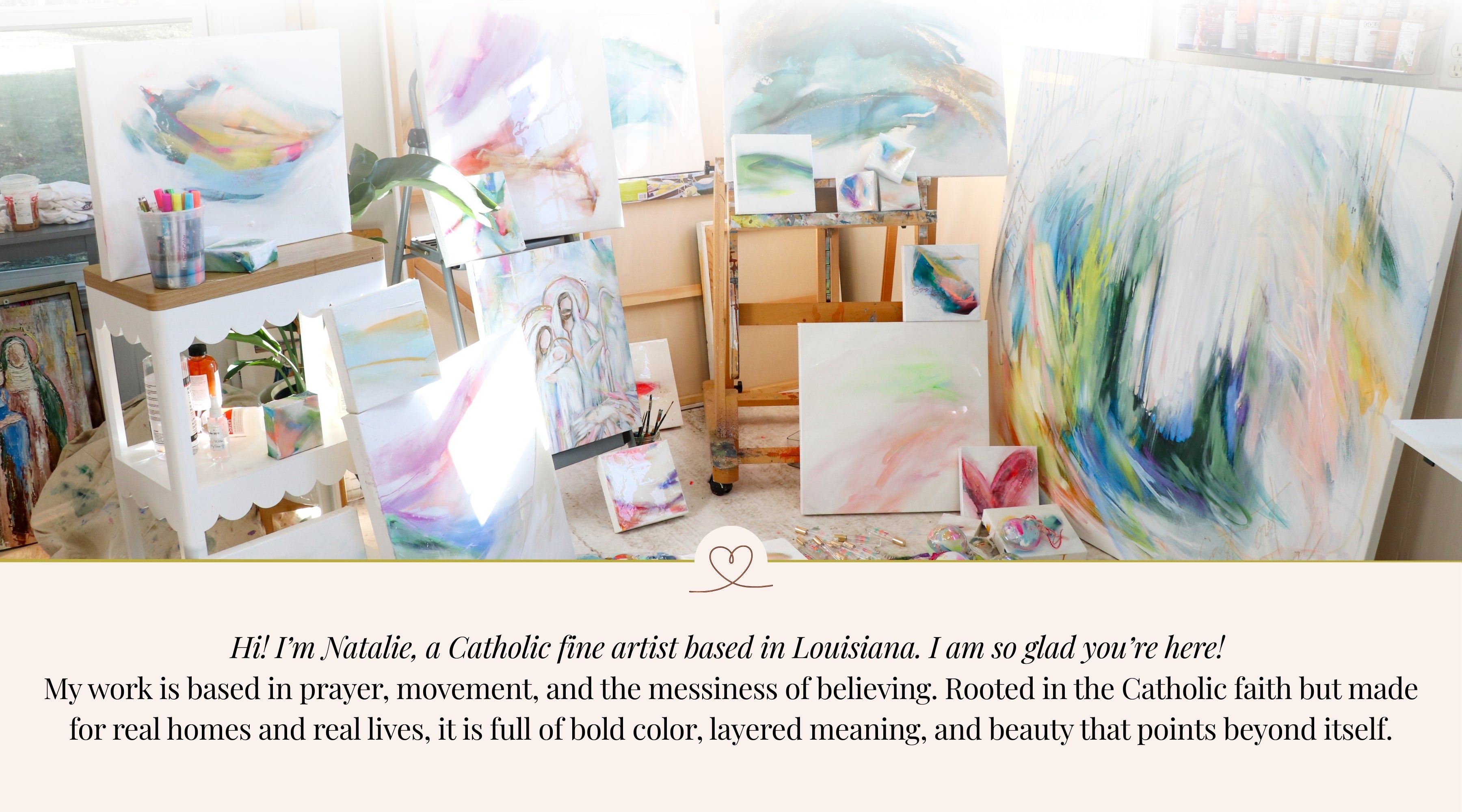 Hi! I’m Natalie, a Catholic fine artist based in Louisiana. I am so glad you’re here! 
My work is based in prayer, movement, and the messiness of believing. Rooted in the Catholic faith but made for real homes and real lives, it is full of bold color, layered meaning, and beauty that points beyond itself.